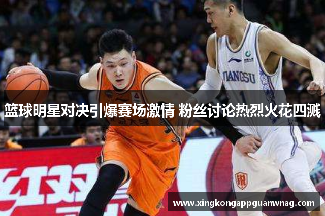 篮球明星对决引爆赛场激情 粉丝讨论热烈火花四溅
