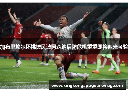 加布里埃尔怀挑拨风波阿森纳后防危机重重即将迎来考验