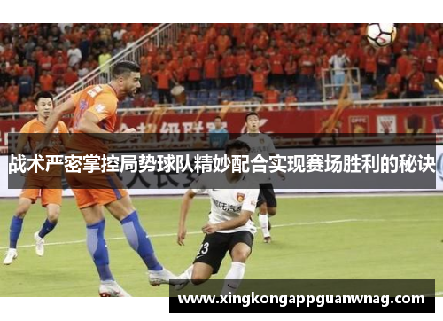 战术严密掌控局势球队精妙配合实现赛场胜利的秘诀