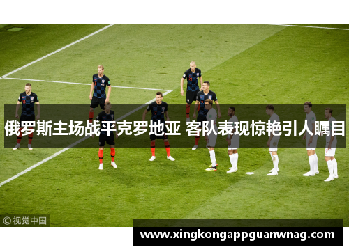 俄罗斯主场战平克罗地亚 客队表现惊艳引人瞩目