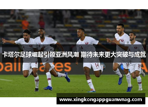 卡塔尔足球崛起引领亚洲风潮 期待未来更大突破与成就